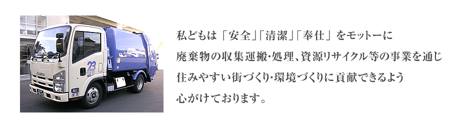 私どもは 「安全」「清潔」「奉仕」 をモットーに廃棄物の収集運搬・処理、資源リサイクル等の事業を通じ住みやすい街づくり・環境づくりに貢献できるよう心がけております。